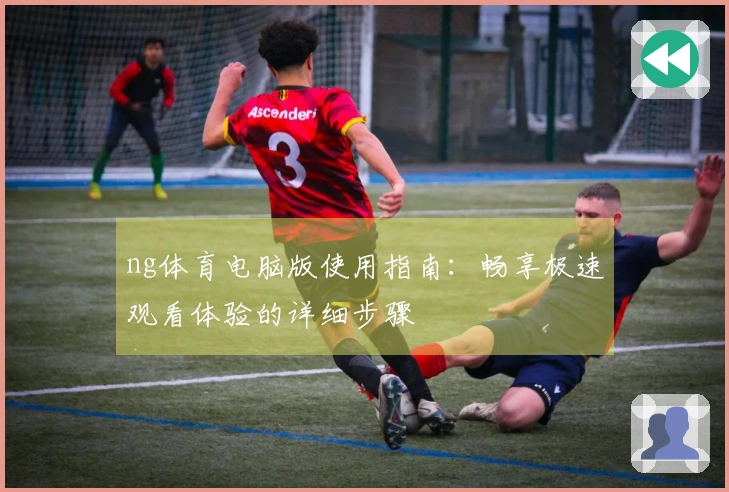 ng体育电脑版使用指南：畅享极速观看体验的详细步骤