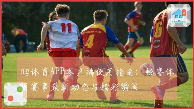 ng体育APP客户端使用指南:畅享体育赛事最新动态与精彩瞬间