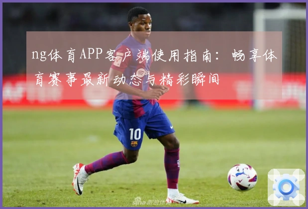 ng体育APP客户端使用指南：畅享体育赛事最新动态与精彩瞬间