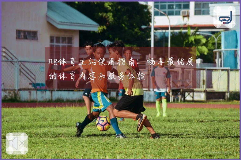 ng体育主站使用指南：畅享最优质的体育内容和服务体验