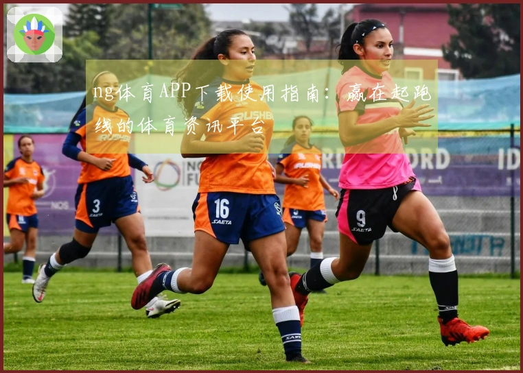ng体育APP下载使用指南：赢在起跑线的体育资讯平台