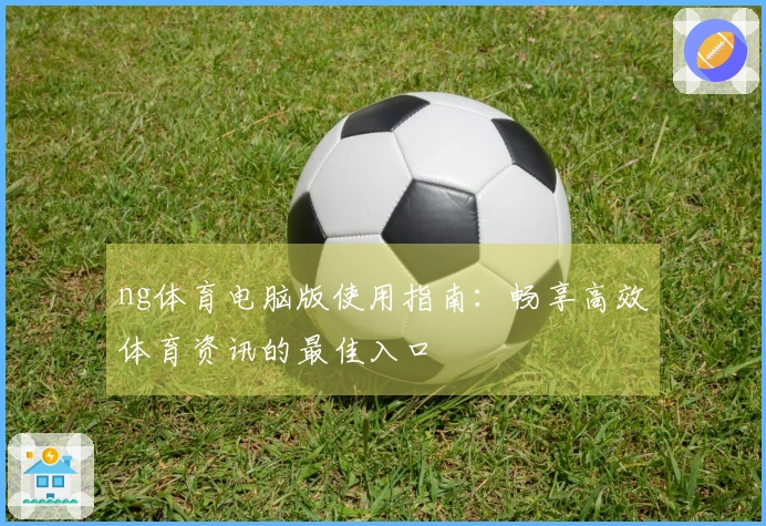 ng体育电脑版使用指南：畅享高效体育资讯的最佳入口