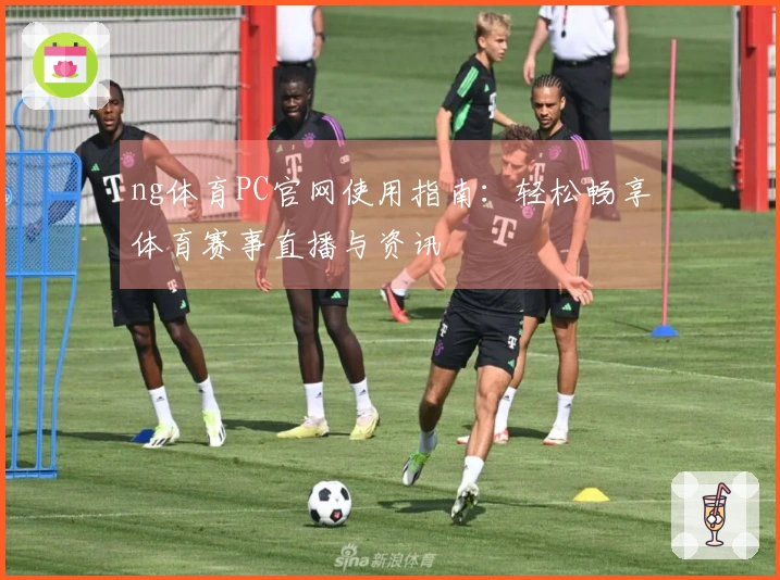ng体育PC官网使用指南：轻松畅享体育赛事直播与资讯